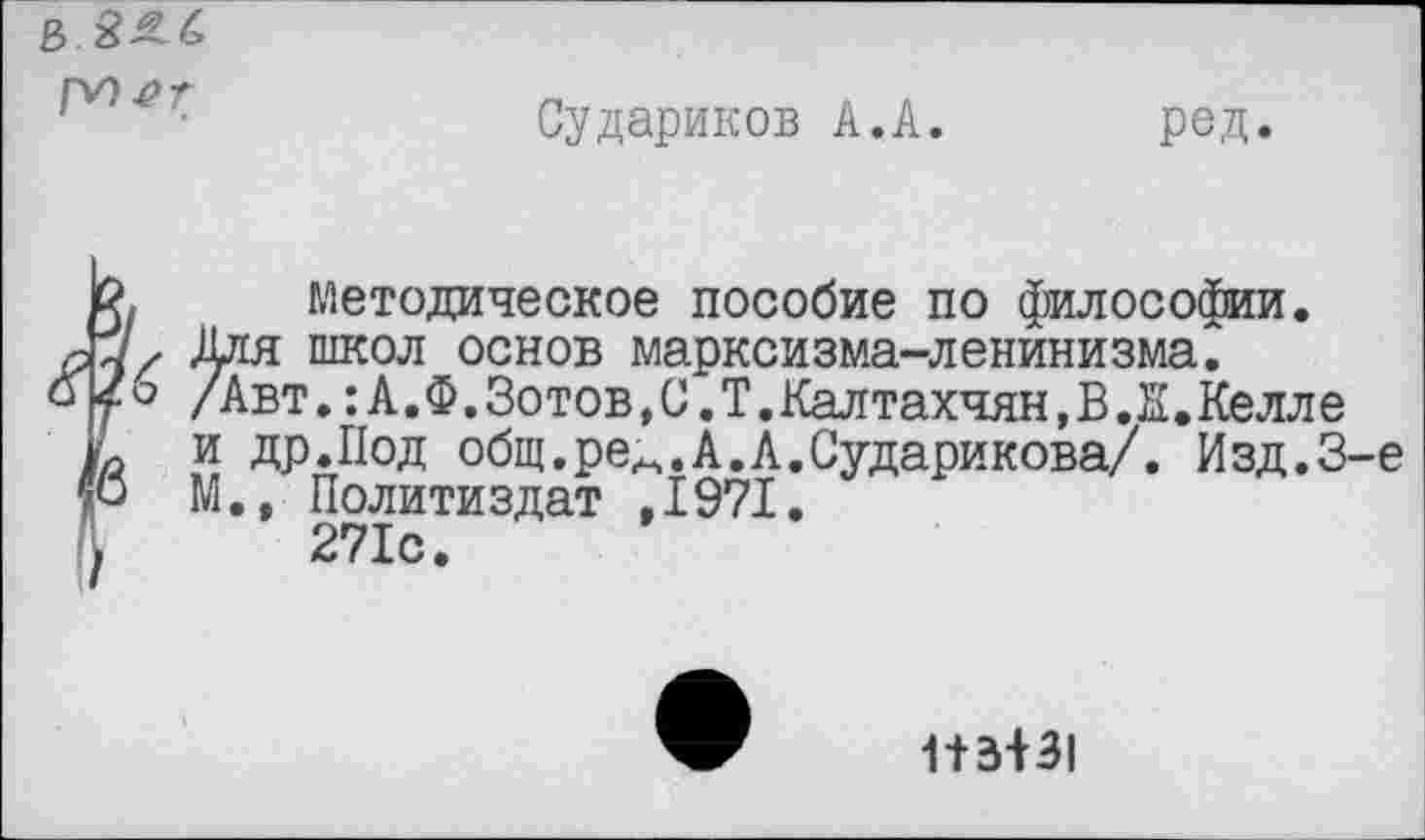 ﻿Г^>^г
Судариков А.А.
ред
методическое пособие по философии.
ргя школ основ марксизма-ленинизма.
Авт.:А.Ф.Зотов,С.Т.Кал тахчян,В.Ж.Келле
[ др.Под общ.ре^.А.А.Сударикова/. Изд.3-е Политиздат ,1971.
271с.
1+3+31